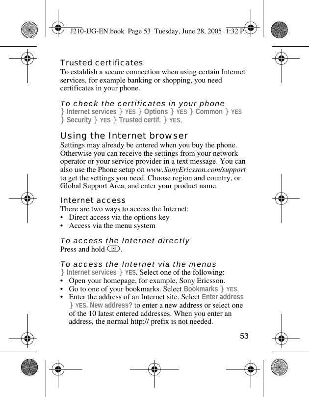 53Trusted certificatesTo establish a secure connection when using certain Internet services, for example banking or shopping, you need certificates in your phone.To check the certificates in your phone}Internet services }YES }Options }YES }Common }YES }Security }YES }Trusted certif. }YES.Using the Internet browserSettings may already be entered when you buy the phone. Otherwise you can receive the settings from your network operator or your service provider in a text message. You can also use the Phone setup on www.SonyEricsson.com/support to get the settings you need. Choose region and country, or Global Support Area, and enter your product name. Internet accessThere are two ways to access the Internet:• Direct access via the options key• Access via the menu system To access the Internet directlyPress and hold  .To access the Internet via the menus}Internet services }YES. Select one of the following:• Open your homepage, for example, Sony Ericsson.• Go to one of your bookmarks. Select Bookmarks }YES.• Enter the address of an Internet site. Select Enter address }YES. New address? to enter a new address or select one of the 10 latest entered addresses. When you enter an address, the normal http:// prefix is not needed.J210-UG-EN.book  Page 53  Tuesday, June 28, 2005  1:32 PM