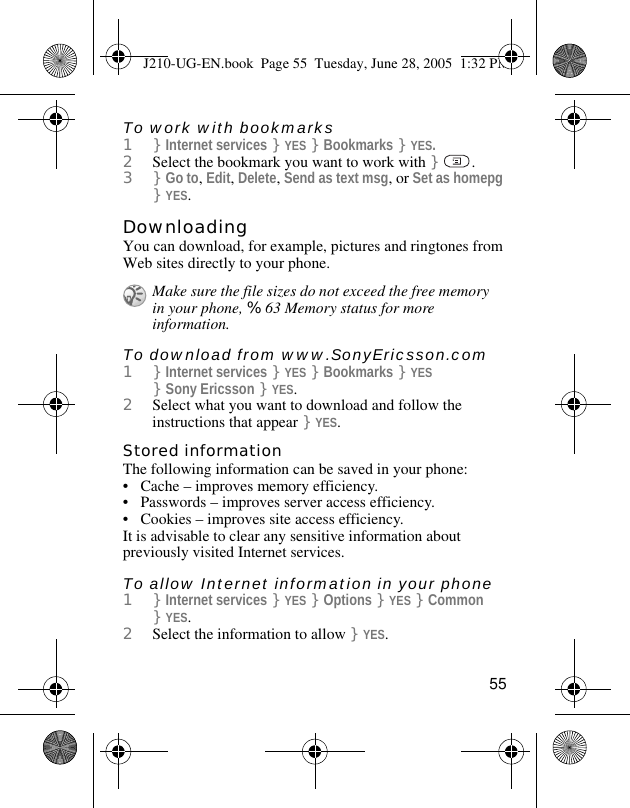 55To work with bookmarks1}Internet services }YES }Bookmarks }YES.2Select the bookmark you want to work with }.3}Go to, Edit, Delete, Send as text msg, or Set as homepg }YES.DownloadingYou can download, for example, pictures and ringtones from Web sites directly to your phone.To download from www.SonyEricsson.com1}Internet services }YES }Bookmarks }YES }Sony Ericsson }YES.2Select what you want to download and follow the instructions that appear }YES.Stored informationThe following information can be saved in your phone:• Cache – improves memory efficiency.• Passwords – improves server access efficiency.• Cookies – improves site access efficiency.It is advisable to clear any sensitive information about previously visited Internet services.To allow Internet information in your phone1}Internet services }YES }Options }YES }Common }YES.2Select the information to allow }YES.Make sure the file sizes do not exceed the free memory in your phone, %63 Memory status for more information.J210-UG-EN.book  Page 55  Tuesday, June 28, 2005  1:32 PM