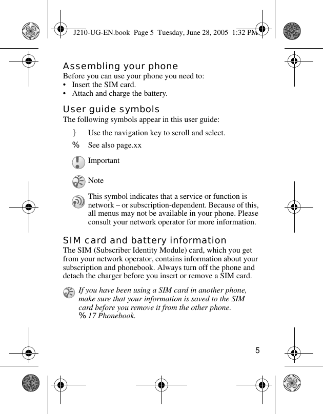 5Assembling your phoneBefore you can use your phone you need to:• Insert the SIM card.• Attach and charge the battery.User guide symbolsThe following symbols appear in this user guide:SIM card and battery informationThe SIM (Subscriber Identity Module) card, which you get from your network operator, contains information about your subscription and phonebook. Always turn off the phone and detach the charger before you insert or remove a SIM card. } Use the navigation key to scroll and select. % See also page.xxImportantNoteThis symbol indicates that a service or function is network – or subscription-dependent. Because of this, all menus may not be available in your phone. Please consult your network operator for more information. If you have been using a SIM card in another phone, make sure that your information is saved to the SIM card before you remove it from the other phone. %17 Phonebook.J210-UG-EN.book  Page 5  Tuesday, June 28, 2005  1:32 PM