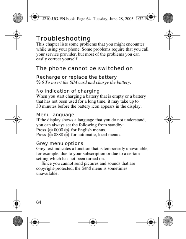 64TroubleshootingThis chapter lists some problems that you might encounter while using your phone. Some problems require that you call your service provider, but most of the problems you can easily correct yourself.The phone cannot be switched onRecharge or replace the battery%6 To insert the SIM card and charge the battery.No indication of chargingWhen you start charging a battery that is empty or a battery that has not been used for a long time, it may take up to 30 minutes before the battery icon appears in the display.Menu languageIf the display shows a language that you do not understand, you can always set the following from standby:Press   0000   for English menus.Press   8888   for automatic, local menus.Grey menu optionsGrey text indicates a function that is temporarily unavailable, for example, due to your subscription or due to a certain setting which has not been turned on.Since you cannot send pictures and sounds that are copyright-protected, the Send menu is sometimes unavailable.J210-UG-EN.book  Page 64  Tuesday, June 28, 2005  1:32 PM