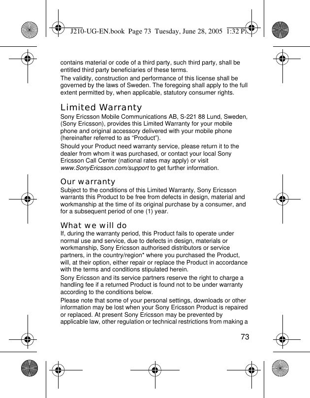 73contains material or code of a third party, such third party, shall be entitled third party beneficiaries of these terms.The validity, construction and performance of this license shall be governed by the laws of Sweden. The foregoing shall apply to the full extent permitted by, when applicable, statutory consumer rights.Limited WarrantySony Ericsson Mobile Communications AB, S-221 88 Lund, Sweden, (Sony Ericsson), provides this Limited Warranty for your mobile phone and original accessory delivered with your mobile phone (hereinafter referred to as “Product”).Should your Product need warranty service, please return it to the dealer from whom it was purchased, or contact your local Sony Ericsson Call Center (national rates may apply) or visit www.SonyEricsson.com/support to get further information. Our warrantySubject to the conditions of this Limited Warranty, Sony Ericsson warrants this Product to be free from defects in design, material and workmanship at the time of its original purchase by a consumer, and for a subsequent period of one (1) year.What we will doIf, during the warranty period, this Product fails to operate under normal use and service, due to defects in design, materials or workmanship, Sony Ericsson authorised distributors or service partners, in the country/region* where you purchased the Product, will, at their option, either repair or replace the Product in accordance with the terms and conditions stipulated herein.Sony Ericsson and its service partners reserve the right to charge a handling fee if a returned Product is found not to be under warranty according to the conditions below.Please note that some of your personal settings, downloads or other information may be lost when your Sony Ericsson Product is repaired or replaced. At present Sony Ericsson may be prevented by applicable law, other regulation or technical restrictions from making a J210-UG-EN.book  Page 73  Tuesday, June 28, 2005  1:32 PM