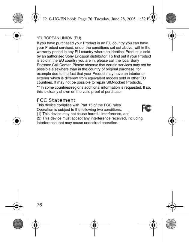 76*EUROPEAN UNION (EU)If you have purchased your Product in an EU country you can have your Product serviced, under the conditions set out above, within the warranty period in any EU country where an identical Product is sold by an authorised Sony Ericsson distributor. To find out if your Product is sold in the EU country you are in, please call the local Sony Ericsson Call Center. Please observe that certain services may not be possible elsewhere than in the country of original purchase, for example due to the fact that your Product may have an interior or exterior which is different from equivalent models sold in other EU countries. It may not be possible to repair SIM-locked Products.** In some countries/regions additional information is requested. If so, this is clearly shown on the valid proof of purchase.FCC StatementThis device complies with Part 15 of the FCC rules. Operation is subject to the following two conditions: (1) This device may not cause harmful interference, and (2) This device must accept any interference received, including interference that may cause undesired operation.J210-UG-EN.book  Page 76  Tuesday, June 28, 2005  1:32 PM