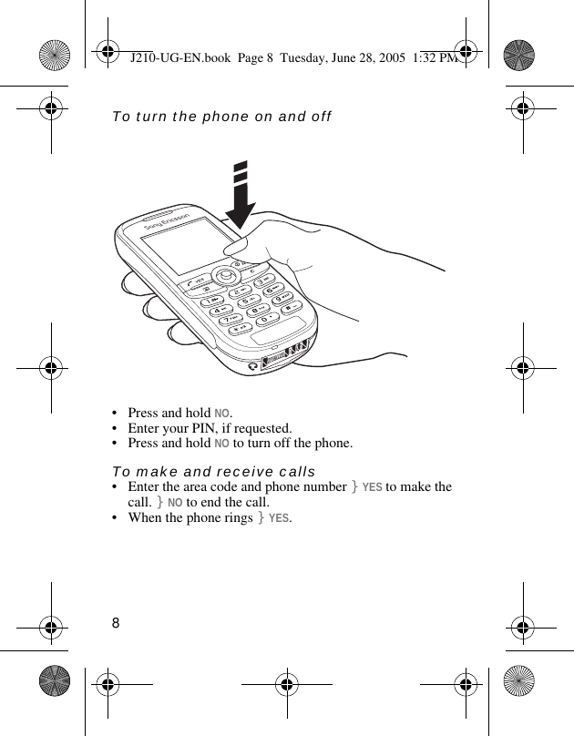 8To turn the phone on and off• Press and hold NO.• Enter your PIN, if requested.• Press and hold NO to turn off the phone.To make and receive calls• Enter the area code and phone number }YES to make the call. }NO to end the call.• When the phone rings }YES.J210-UG-EN.book  Page 8  Tuesday, June 28, 2005  1:32 PM