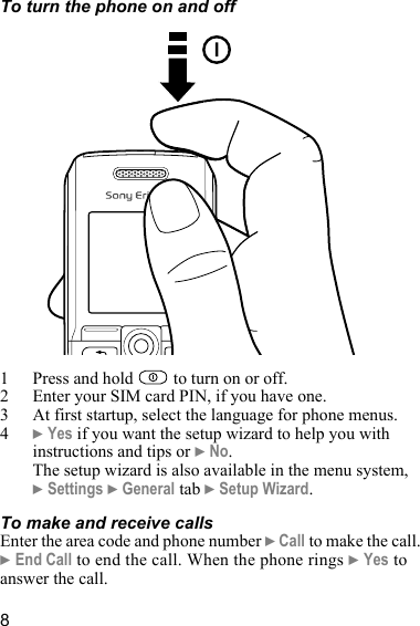 8To turn the phone on and off1 Press and hold   to turn on or off.2 Enter your SIM card PIN, if you have one.3 At first startup, select the language for phone menus.4} Yes if you want the setup wizard to help you with instructions and tips or } No.The setup wizard is also available in the menu system, } Settings } General tab } Setup Wizard.To make and receive callsEnter the area code and phone number } Call to make the call. } End Call to end the call. When the phone rings } Yes to answer the call.