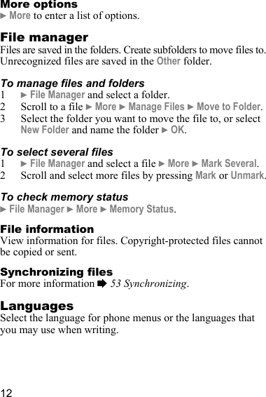 12More options} More to enter a list of options.File managerFiles are saved in the folders. Create subfolders to move files to. Unrecognized files are saved in the Other folder. To manage files and folders1} File Manager and select a folder.2 Scroll to a file } More } Manage Files } Move to Folder.3 Select the folder you want to move the file to, or select New Folder and name the folder } OK.To select several files1} File Manager and select a file } More } Mark Several.2 Scroll and select more files by pressing Mark or Unmark.To check memory status} File Manager } More } Memory Status.File informationView information for files. Copyright-protected files cannot be copied or sent.Synchronizing filesFor more information % 53 Synchronizing.LanguagesSelect the language for phone menus or the languages that you may use when writing.