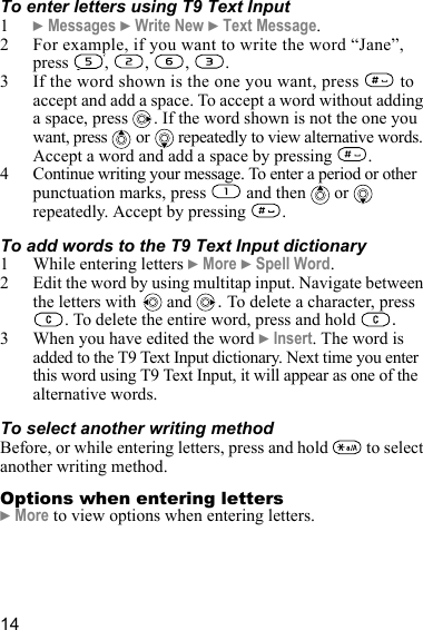 14To enter letters using T9 Text Input1} Messages } Write New } Text Message.2 For example, if you want to write the word “Jane”, press , , , .3 If the word shown is the one you want, press   to accept and add a space. To accept a word without adding a space, press  . If the word shown is not the one you want, press   or  repeatedly to view alternative words. Accept a word and add a space by pressing  .4 Continue writing your message. To enter a period or other punctuation marks, press   and then   or   repeatedly. Accept by pressing  . To add words to the T9 Text Input dictionary1 While entering letters } More } Spell Word. 2 Edit the word by using multitap input. Navigate between the letters with  and  . To delete a character, press . To delete the entire word, press and hold  .3 When you have edited the word } Insert. The word is added to the T9 Text Input dictionary. Next time you enter this word using T9 Text Input, it will appear as one of the alternative words.To select another writing methodBefore, or while entering letters, press and hold   to select another writing method.Options when entering letters} More to view options when entering letters.