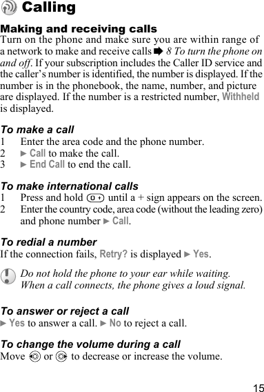 15CallingMaking and receiving callsTurn on the phone and make sure you are within range of a network to make and receive calls % 8 To turn the phone on and off. If your subscription includes the Caller ID service and the caller’s number is identified, the number is displayed. If the number is in the phonebook, the name, number, and picture are displayed. If the number is a restricted number, Withheld is displayed.To make a call1 Enter the area code and the phone number.2} Call to make the call.3} End Call to end the call.To make international calls1 Press and hold   until a + sign appears on the screen.2 Enter the country code, area code (without the leading zero) and phone number } Call. To redial a numberIf the connection fails, Retry? is displayed } Yes.To answer or reject a call} Yes to answer a call. } No to reject a call.To change the volume during a callMove   or   to decrease or increase the volume.Do not hold the phone to your ear while waiting. When a call connects, the phone gives a loud signal.