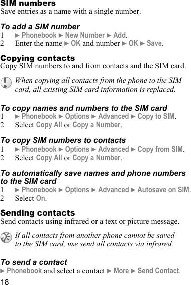 18SIM numbersSave entries as a name with a single number.To add a SIM number1} Phonebook } New Number } Add.2 Enter the name } OK and number } OK } Save.Copying contactsCopy SIM numbers to and from contacts and the SIM card.To copy names and numbers to the SIM card1} Phonebook } Options } Advanced } Copy to SIM.2 Select Copy All or Copy a Number.To copy SIM numbers to contacts1} Phonebook } Options } Advanced } Copy from SIM.2 Select Copy All or Copy a Number.To automatically save names and phone numbers to the SIM card1} Phonebook } Options } Advanced } Autosave on SIM.2 Select On.Sending contactsSend contacts using infrared or a text or picture message.To send a contact} Phonebook and select a contact } More } Send Contact.When copying all contacts from the phone to the SIM card, all existing SIM card information is replaced. If all contacts from another phone cannot be saved to the SIM card, use send all contacts via infrared.