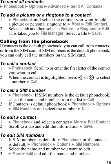 19To send all contacts} Phonebook } Options } Advanced } Send All Contacts.To add a picture or a ringtone to a contact1} Phonebook and select the contact you want to add a picture or personal ringtone to } More } Edit Contact.2 Select a tab and then select a Picture: or Ringtone: } Edit. This takes you to File Manager. Select a file } Save.Calling from the phonebook If contacts is the default phonebook, you can call from contacts or from the SIM card. If SIM numbers is the default phonebook, you can only call the numbers on the SIM card.To call a contact1} Phonebook. Scroll to or enter the first letter of the contact you want to call.2 When the contact is highlighted, press   or   to select a number } Call.To call a SIM number1} Phonebook. If SIM numbers is the default phonebook, select the name and number from the list } Call.2 If Contacts is default phonebook } Phonebook } Options } SIM Numbers and select the number } Call.To edit a contact1} Phonebook and select a contact } More } Edit Contact.2 Scroll to a tab and edit the information } Save.To edit SIM numbers1 If SIM numbers is default, } Phonebook or if contacts is default, } Phonebook } Options } SIM Numbers.2 Select the name and number you want to edit.3} More } Edit and edit the name and number.