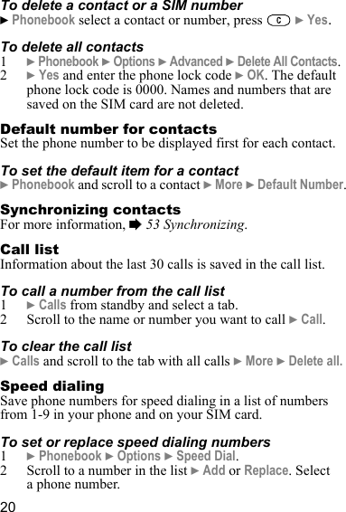 20To delete a contact or a SIM number} Phonebook select a contact or number, press   } Yes.To delete all contacts1} Phonebook } Options } Advanced } Delete All Contacts.2} Yes and enter the phone lock code } OK. The default phone lock code is 0000. Names and numbers that are saved on the SIM card are not deleted.Default number for contactsSet the phone number to be displayed first for each contact.To set the default item for a contact} Phonebook and scroll to a contact } More } Default Number.Synchronizing contactsFor more information, % 53 Synchronizing.Call listInformation about the last 30 calls is saved in the call list.To call a number from the call list1} Calls from standby and select a tab.2 Scroll to the name or number you want to call } Call.To clear the call list} Calls and scroll to the tab with all calls } More } Delete all.Speed dialingSave phone numbers for speed dialing in a list of numbers from 1-9 in your phone and on your SIM card.To set or replace speed dialing numbers1} Phonebook } Options } Speed Dial.2 Scroll to a number in the list } Add or Replace. Select a phone number.