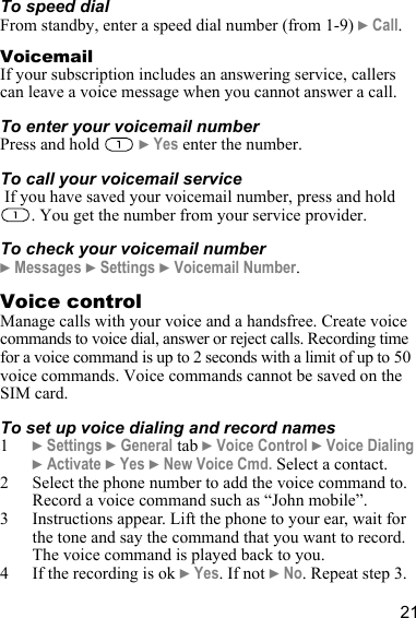 21To speed dialFrom standby, enter a speed dial number (from 1-9) } Call.VoicemailIf your subscription includes an answering service, callers can leave a voice message when you cannot answer a call.To enter your voicemail numberPress and hold   } Yes enter the number.To call your voicemail service If you have saved your voicemail number, press and hold . You get the number from your service provider. To check your voicemail number} Messages } Settings } Voicemail Number.Voice controlManage calls with your voice and a handsfree. Create voice commands to voice dial, answer or reject calls. Recording time for a voice command is up to 2 seconds with a limit of up to 50 voice commands. Voice commands cannot be saved on the SIM card.To set up voice dialing and record names1} Settings } General tab } Voice Control } Voice Dialing } Activate } Yes } New Voice Cmd. Select a contact.2 Select the phone number to add the voice command to. Record a voice command such as “John mobile”.3 Instructions appear. Lift the phone to your ear, wait for the tone and say the command that you want to record. The voice command is played back to you.4 If the recording is ok } Yes. If not } No. Repeat step 3.