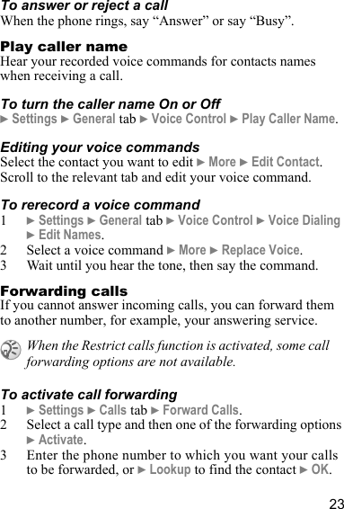 23To answer or reject a callWhen the phone rings, say “Answer” or say “Busy”.Play caller nameHear your recorded voice commands for contacts names when receiving a call.To turn the caller name On or Off} Settings } General tab } Voice Control } Play Caller Name.Editing your voice commandsSelect the contact you want to edit } More } Edit Contact. Scroll to the relevant tab and edit your voice command.To rerecord a voice command1} Settings } General tab } Voice Control } Voice Dialing } Edit Names.2 Select a voice command } More } Replace Voice. 3 Wait until you hear the tone, then say the command.Forwarding callsIf you cannot answer incoming calls, you can forward them to another number, for example, your answering service.To activate call forwarding1} Settings } Calls tab } Forward Calls.2 Select a call type and then one of the forwarding options } Activate.3 Enter the phone number to which you want your calls to be forwarded, or } Lookup to find the contact } OK. When the Restrict calls function is activated, some call forwarding options are not available.