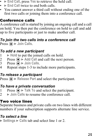 25•} End Call, press Yes to retrieve the held call.•} End Call twice to end both calls.• You cannot answer a third call without ending one of the first two calls or joining them into a conference call.Conference callsA conference call is started by joining an ongoing call and a call on hold. You then put the conference on hold to call and add up to five participants or just to make another call.To join the two calls into a conference callPress  } Join Calls.To add a new participant1} Hold to put the joined calls on hold.2Press  } Add Call and call the next person.3Press  } Join Calls.4 Repeat steps 1-3 to include more participants.To release a participantPress  } Release Part and select the participant. To have a private conversation1Press  } Talk To and select the participant.2} Join Calls to resume the conference call.Two voice linesSeparate business and private calls on two lines with different numbers if your subscription supports alternate line service.To select a line} Settings } Calls tab and select line 1 or 2.