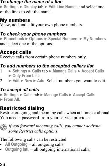 26To change the name of a line} Settings } Display tab } Edit Line Names and select one of the lines to edit the name.My numbersView, add and edit your own phone numbers.To check your phone numbers} Phonebook } Options } Special Numbers } My Numbers and select one of the options.Accept callsReceive calls from certain phone numbers only. To add numbers to the accepted callers list1} Settings } Calls tab } Manage Calls } Accept Calls }Only From List.2} Edit } New } Add. Select numbers you want to edit.To accept all calls} Settings } Calls tab } Manage Calls } Accept Calls } From All.Restricted dialingRestrict outgoing and incoming calls when at home or abroad. You need a password from your service provider.The following calls can be restricted:•All Outgoing – all outgoing calls.•Outgoing Intl. – all outgoing international calls.If you forward incoming calls, you cannot activate some Restrict calls options.
