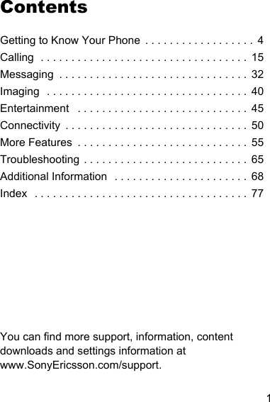 1ContentsGetting to Know Your Phone  . . . . . . . . . . . . . . . . . .  4Calling  . . . . . . . . . . . . . . . . . . . . . . . . . . . . . . . . . .  15Messaging  . . . . . . . . . . . . . . . . . . . . . . . . . . . . . . .  32Imaging  . . . . . . . . . . . . . . . . . . . . . . . . . . . . . . . . .  40Entertainment   . . . . . . . . . . . . . . . . . . . . . . . . . . . .  45Connectivity  . . . . . . . . . . . . . . . . . . . . . . . . . . . . . .  50More Features  . . . . . . . . . . . . . . . . . . . . . . . . . . . .  55Troubleshooting . . . . . . . . . . . . . . . . . . . . . . . . . . .  65Additional Information  . . . . . . . . . . . . . . . . . . . . . .  68Index  . . . . . . . . . . . . . . . . . . . . . . . . . . . . . . . . . . .  77You can find more support, information, content downloads and settings information at www.SonyEricsson.com/support.