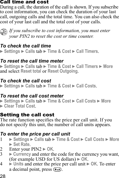 28Call time and costDuring a call, the duration of the call is shown. If you subscribe to cost information, you can check the duration of your last call, outgoing calls and the total time. You can also check the cost of your last call and the total cost of your calls. To check the call time} Settings } Calls tab } Time &amp; Cost } Call Timers.To reset the call time meter} Settings } Calls tab } Time &amp; Cost } Call Timers } More and select Reset total or Reset Outgoing.To check the call cost} Settings } Calls tab } Time &amp; Cost } Call Costs.To reset the call cost meter} Settings } Calls tab } Time &amp; Cost } Call Costs } More } Clear Total Cost.Setting the call costThe rate function specifies the price per call unit. If you do not specify this unit, the number of call units appears.To enter the price per call unit1} Settings } Calls tab } Time &amp; Cost } Call Costs } More } Set Rate. 2 Enter your PIN2 } OK.3} Currency and enter the code for the currency you want, (for example USD for US dollars) } OK.4} Units and enter the price per call unit } OK. To enter a decimal point, press  .If you subscribe to cost information, you must enter your PIN2 to reset the cost or time counter.