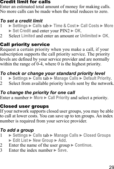 29Credit limit for callsEnter an estimated total amount of money for making calls. No more calls can be made when the total reduces to zero.To set a credit limit1} Settings } Calls tab } Time &amp; Cost } Call Costs } More } Set Credit and enter your PIN2 } OK.2 Select Limited and enter an amount or Unlimited } OK.Call priority serviceRequest a certain priority when you make a call, if your subscription supports the call priority service. The priority levels are defined by your service provider and are normally within the range of 0-4, where 0 is the highest priority.To check or change your standard priority level1} Settings } Calls tab } Manage Calls } Default Priority.2 Select from available priority levels sent by the network.To change the priority for one callEnter a number } More } Call Priority and select a priority.Closed user groupsIf your network supports closed user groups, you may be able to call at lower costs. You can save up to ten groups. An index number is required from your service provider.To add a group1} Settings } Calls tab } Manage Calls } Closed Groups } Edit List } New Group } Add.2 Enter the name of the user group } Continue.3 Enter the index number } Save.