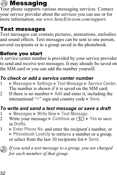 32MessagingYour phone supports various messaging services. Contact your service provider about the services you can use or for more information, see www.SonyEricsson.com/support.Text messagesText messages can contain pictures, animations, melodies and sound effects. Text messages can be sent to one person, several recipients or to a group saved in the phonebook.Before you startA service center number is provided by your service provider to send and receive text messages. It may already be saved on the SIM card or you can add the number yourself.To check or add a service center number1} Messages } Settings } Text Message } Service Center. The number is shown if it is saved on the SIM card.2 If there is no number } Add and enter it, including the international “+” sign and country code } Save.To write and send a text message or save a draft1} Messages } Write New } Text Message.2 Write your message } Continue or   } Yes to save in Drafts.3} Enter Phone No. and enter the recipient’s number, or } Phonebook LookUp to retrieve a number or a group, or select from the last 10 recipients list } Send.If you send a text message to a group, you are charged for each member of that group.