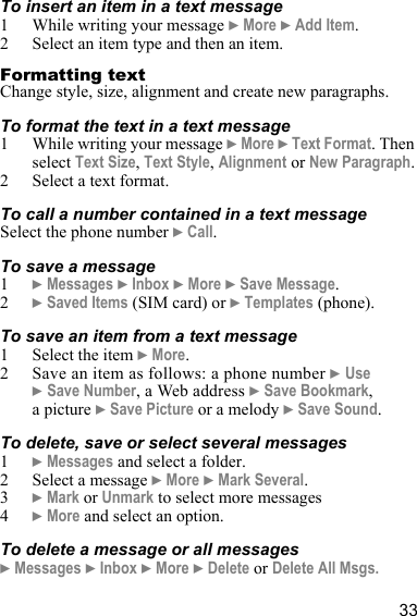 33To insert an item in a text message1 While writing your message } More } Add Item.2 Select an item type and then an item.Formatting textChange style, size, alignment and create new paragraphs.To format the text in a text message1 While writing your message } More } Text Format. Then select Text Size, Text Style, Alignment or New Paragraph.2 Select a text format.To call a number contained in a text messageSelect the phone number } Call.To save a message1} Messages } Inbox } More } Save Message.2} Saved Items (SIM card) or } Templates (phone).To save an item from a text message1 Select the item } More.2 Save an item as follows: a phone number } Use } Save Number, a Web address } Save Bookmark, apicture } Save Picture or a melody } Save Sound.To delete, save or select several messages1} Messages and select a folder.2 Select a message } More } Mark Several.3} Mark or Unmark to select more messages 4} More and select an option.To delete a message or all messages} Messages } Inbox } More } Delete or Delete All Msgs.