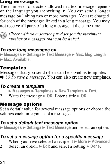 34Long messagesThe number of characters allowed in a text message depends on the language you are writing in. You can send a longer message by linking two or more messages. You are charged for each of the messages linked in a long message. You may not receive all parts of a long message at the same time.To turn long messages on} Messages } Settings } Text Message } Max. Msg Length } Max. Available.TemplatesMessages that you send often can be saved as templates % 33 To save a message. You can also create new templates.To create a template1} Messages } Templates } New Template } Text.2 Write the message } OK. Enter a title } OK.Message optionsSet a default value for several message options or choose the settings each time you send a message.To set a default text message option} Messages } Settings } Text Message and select an option.To set a message option for a specific message1 When you have selected a recipient } More } Advanced.2 Select an option } Edit and select a setting } Done.Check with your service provider for the maximum number of messages that can be linked.