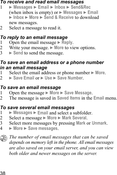 38To receive and read email messages1} Messages } Email } Inbox } Send&amp;Rec (when inbox is empty) or } Messages } Email } Inbox } More } Send &amp; Receive to download new messages.2 Select a message to read it.To reply to an email message1 Open the email message } Reply.2 Write your message. } More to view options.3} Send to send the message.To save an email address or a phone number in an email message1 Select the email address or phone number } More.2} Save Email or } Use } Save Number.To save an email message1 Open the message } More } Save Message. 2 The message is saved in Saved Items in the Email menu.To save several email messages1} Messages } Email and select a subfolder.2 Select a message } More } Mark Several.3 Select more messages by pressing Mark or Unmark.4} More } Save messages.The number of email messages that can be saved depends on memory left in the phone. All email messages are also saved on your email server, and you can view both older and newer messages on the server.