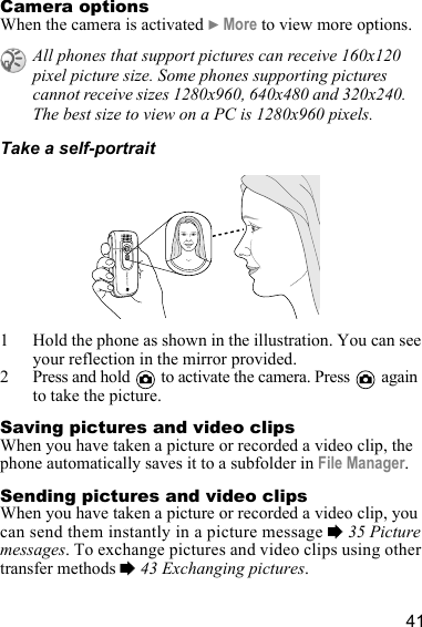 41Camera optionsWhen the camera is activated } More to view more options.Take a self-portrait1 Hold the phone as shown in the illustration. You can see your reflection in the mirror provided.2 Press and hold   to activate the camera. Press   again to take the picture.Saving pictures and video clipsWhen you have taken a picture or recorded a video clip, the phone automatically saves it to a subfolder in File Manager.Sending pictures and video clipsWhen you have taken a picture or recorded a video clip, you can send them instantly in a picture message % 35 Picture messages. To exchange pictures and video clips using other transfer methods % 43 Exchanging pictures.All phones that support pictures can receive 160x120 pixel picture size. Some phones supporting pictures cannot receive sizes 1280x960, 640x480 and 320x240. The best size to view on a PC is 1280x960 pixels.