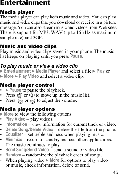 45EntertainmentMedia playerThe media player can play both music and video. You can play music and video clips that you download or receive in a picture message. You can also stream music and videos from Web sites. There is support for MP3, WAV (up to 16 kHz as maximum sample rate) and 3GP.Music and video clipsPlay music and video clips saved in your phone. The music list keeps on playing until you press Pause.To play music or view a video clip} Entertainment } Media Player and select a file } Play or } More } Play Video and select a video clip.Media player control•} Pause to pause the playback.• Press  or  to move up in the music list.• Press   or   to adjust the volume.Media player options} More to view the following options:•Play Video – play videos.•Information – view information for current track or video.•Delete Song/Delete Video – delete the file from the phone.•Equalizer – set treble and bass when playing music.•Minimize – return to standby and use other applications. The music continues to play.•Send Song/Send Video – send a sound or video file.•Random – randomize the playback order of songs.• When playing video } More for options to play video or music, check information, delete or send.