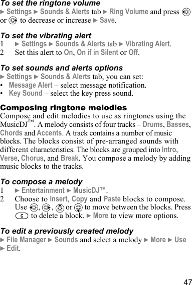 47To set the ringtone volume} Settings } Sounds &amp; Alerts tab } Ring Volume and press   or   to decrease or increase } Save.To set the vibrating alert1} Settings } Sounds &amp; Alerts tab } Vibrating Alert.2 Set this alert to On, On if in Silent or Off.To set sounds and alerts options} Settings } Sounds &amp; Alerts tab, you can set:•Message Alert – select message notification.•Key Sound – select the key press sound.Composing ringtone melodiesCompose and edit melodies to use as ringtones using the MusicDJ™. A melody consists of four tracks – Drums, Basses, Chords and Accents. A track contains a number of music blocks. The blocks consist of pre-arranged sounds with different characteristics. The blocks are grouped into Intro, Verse, Chorus, and Break. You compose a melody by adding music blocks to the tracks.To compose a melody1} Entertainment } MusicDJ™.2 Choose to Insert, Copy and Paste blocks to compose. Use  ,  ,   or   to move between the blocks. Press  to delete a block. } More to view more options.To edit a previously created melody} File Manager } Sounds and select a melody } More } Use } Edit.