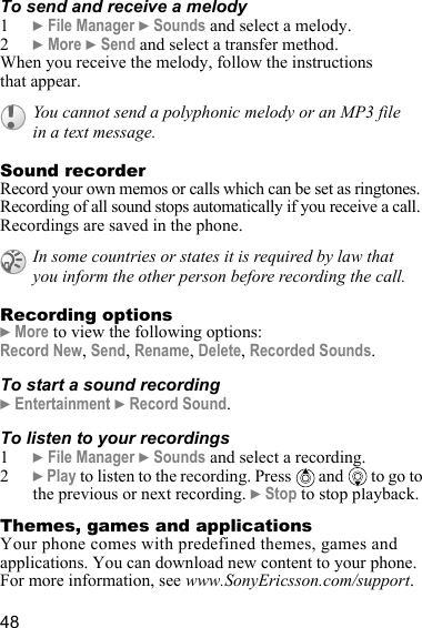 48To send and receive a melody1} File Manager } Sounds and select a melody.2} More } Send and select a transfer method.When you receive the melody, follow the instructions that appear.Sound recorderRecord your own memos or calls which can be set as ringtones. Recording of all sound stops automatically if you receive a call. Recordings are saved in the phone.Recording options} More to view the following options:Record New, Send, Rename, Delete, Recorded Sounds.To start a sound recording} Entertainment } Record Sound.To listen to your recordings1} File Manager } Sounds and select a recording.2} Play to listen to the recording. Press   and  to go to the previous or next recording. } Stop to stop playback.Themes, games and applicationsYour phone comes with predefined themes, games and applications. You can download new content to your phone. For more information, see www.SonyEricsson.com/support.You cannot send a polyphonic melody or an MP3 file in a text message.In some countries or states it is required by law that you inform the other person before recording the call.