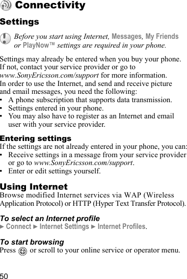 50ConnectivitySettingsSettings may already be entered when you buy your phone. If not, contact your service provider or go to www.SonyEricsson.com/support for more information.In order to use the Internet, and send and receive picture and email messages, you need the following:• A phone subscription that supports data transmission.• Settings entered in your phone.• You may also have to register as an Internet and email user with your service provider.Entering settingsIf the settings are not already entered in your phone, you can:• Receive settings in a message from your service provider or go to www.SonyEricsson.com/support.• Enter or edit settings yourself.Using InternetBrowse modified Internet services via WAP (Wireless Application Protocol) or HTTP (Hyper Text Transfer Protocol).To select an Internet profile} Connect } Internet Settings } Internet Profiles.To start browsingPress   or scroll to your online service or operator menu.Before you start using Internet, Messages, My Friends or PlayNow™ settings are required in your phone.