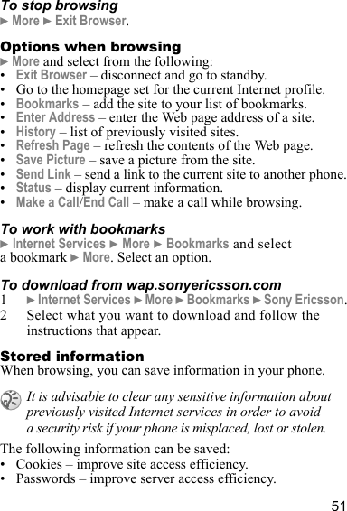 51To stop browsing} More } Exit Browser.Options when browsing} More and select from the following:•Exit Browser – disconnect and go to standby.• Go to the homepage set for the current Internet profile.•Bookmarks – add the site to your list of bookmarks.•Enter Address – enter the Web page address of a site.•History – list of previously visited sites.•Refresh Page – refresh the contents of the Web page.•Save Picture – save a picture from the site.•Send Link – send a link to the current site to another phone.•Status – display current information.•Make a Call/End Call – make a call while browsing.To work with bookmarks} Internet Services } More } Bookmarks and select a bookmark } More. Select an option.To download from wap.sonyericsson.com1} Internet Services } More } Bookmarks } Sony Ericsson.2 Select what you want to download and follow the instructions that appear.Stored informationWhen browsing, you can save information in your phone.The following information can be saved:• Cookies – improve site access efficiency.• Passwords – improve server access efficiency.It is advisable to clear any sensitive information about previously visited Internet services in order to avoid a security risk if your phone is misplaced, lost or stolen.