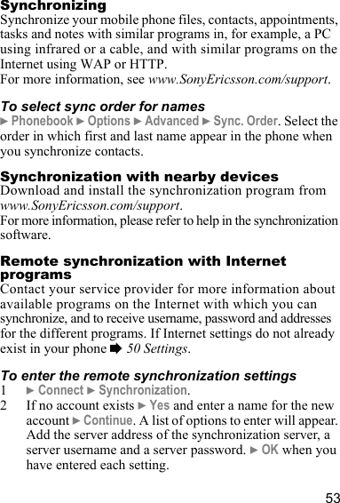 53SynchronizingSynchronize your mobile phone files, contacts, appointments, tasks and notes with similar programs in, for example, a PC using infrared or a cable, and with similar programs on the Internet using WAP or HTTP.For more information, see www.SonyEricsson.com/support.To select sync order for names} Phonebook } Options } Advanced } Sync. Order. Select the order in which first and last name appear in the phone when you synchronize contacts.Synchronization with nearby devicesDownload and install the synchronization program from www.SonyEricsson.com/support.For more information, please refer to help in the synchronization software.Remote synchronization with Internet programsContact your service provider for more information about available programs on the Internet with which you can synchronize, and to receive username, password and addresses for the different programs. If Internet settings do not already exist in your phone % 50 Settings.To enter the remote synchronization settings1} Connect } Synchronization.2 If no account exists } Yes and enter a name for the new account } Continue. A list of options to enter will appear. Add the server address of the synchronization server, a server username and a server password. } OK when you have entered each setting.