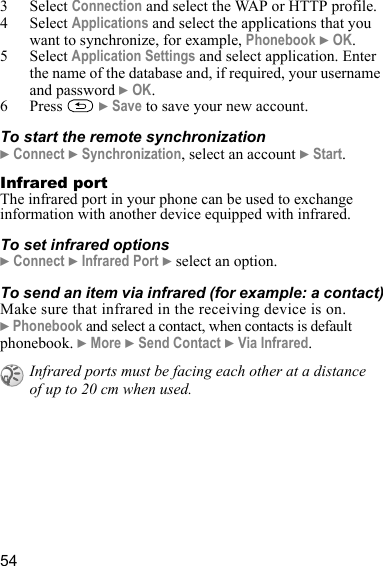 543 Select Connection and select the WAP or HTTP profile.4 Select Applications and select the applications that you want to synchronize, for example, Phonebook } OK.5 Select Application Settings and select application. Enter the name of the database and, if required, your username and password } OK.6 Press  } Save to save your new account.To start the remote synchronization} Connect } Synchronization, select an account } Start.Infrared portThe infrared port in your phone can be used to exchange information with another device equipped with infrared.To set infrared options} Connect } Infrared Port } select an option.To send an item via infrared (for example: a contact)Make sure that infrared in the receiving device is on. } Phonebook and select a contact, when contacts is default phonebook. } More } Send Contact } Via Infrared.Infrared ports must be facing each other at a distance of up to 20 cm when used.