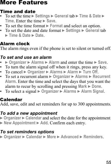 55More FeaturesTime and date• To set the time } Settings } General tab } Time &amp; Date } Time. Enter the time } Save.• To set the time format } Format and select an option.• To set the date and date format } Settings } General tab } Time &amp; Date } Date.Alarm clockThe alarm rings even if the phone is set to silent or turned off.To set and use an alarm•} Organizer } Alarms } Alarm and enter the time } Save.• To turn the alarm signal off when it rings, press any key.• To cancel } Organizer } Alarms } Alarm } Turn Off.• To set a recurrent alarm } Organizer } Alarms } Recurrent Alarm. Enter the time and select the days that you want the alarm to recur by scrolling and pressing Mark } Done.• To select a signal } Organizer } Alarms } Alarm Signal.CalendarAdd, save, edit and set reminders for up to 300 appointments.To add a new appointment} Organizer } Calendar and select the date for the appointment } New Appointment } Add. Confirm each entry.To set reminders options} Organizer } Calendar } More } Advanced } Reminders.