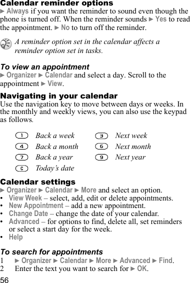 56Calendar reminder options} Always if you want the reminder to sound even though the phone is turned off. When the reminder sounds } Yes to read the appointment. } No to turn off the reminder.To view an appointment} Organizer } Calendar and select a day. Scroll to the appointment } View.Navigating in your calendarUse the navigation key to move between days or weeks. In the monthly and weekly views, you can also use the keypad as follows.Calendar settings} Organizer } Calendar } More and select an option.•View Week – select, add, edit or delete appointments.•New Appointment – add a new appointment.•Change Date – change the date of your calendar.•Advanced – for options to find, delete all, set reminders or select a start day for the week. •HelpTo search for appointments1} Organizer } Calendar } More } Advanced } Find. 2 Enter the text you want to search for } OK. A reminder option set in the calendar affects a reminder option set in tasks.Back a week Next weekBack a month Next monthBack a year Next yearToday’s date