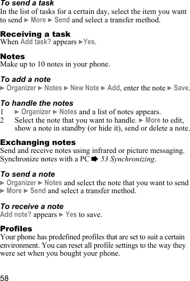 58To send a task In the list of tasks for a certain day, select the item you want to send } More } Send and select a transfer method.Receiving a taskWhen Add task? appears }Yes.NotesMake up to 10 notes in your phone.To add a note} Organizer } Notes } New Note } Add, enter the note } Save.To handle the notes1} Organizer } Notes and a list of notes appears.2 Select the note that you want to handle. } More to edit, show a note in standby (or hide it), send or delete a note.Exchanging notesSend and receive notes using infrared or picture messaging. Synchronize notes with a PC % 53 Synchronizing.To send a note} Organizer } Notes and select the note that you want to send } More } Send and select a transfer method.To receive a noteAdd note? appears } Yes to save.ProfilesYour phone has predefined profiles that are set to suit a certain environment. You can reset all profile settings to the way they were set when you bought your phone.