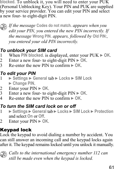 61blocked. To unblock it, you will need to enter your PUK (Personal Unblocking Key). Your PIN and PUK are supplied by your service provider. You can edit your PIN and select a new four- to eight-digit PIN. To unblock your SIM card 1 When PIN blocked. is displayed, enter your PUK } OK.2 Enter a new four- to eight-digit PIN } OK.3 Re-enter the new PIN to confirm } OK.To edit your PIN1} Settings } General tab } Locks } SIM Lock } Change PIN.2 Enter your PIN } OK.3 Enter a new four- to eight-digit PIN } OK.4 Re-enter the new PIN to confirm } OK.To turn the SIM card lock on or off1} Settings } General tab } Locks } SIM Lock } Protection and select On or Off.2 Enter your PIN } OK.Keypad lockLock the keypad to avoid dialing a number by accident. You can still answer an incoming call and the keypad locks again after it. The keypad remains locked until you unlock it manually.If the message Codes do not match. appears when you edit your PIN, you entered the new PIN incorrectly. If the message Wrong PIN. appears, followed by Old PIN:, you entered your old PIN incorrectly.Calls to the international emergency number 112 can still be made even when the keypad is locked.