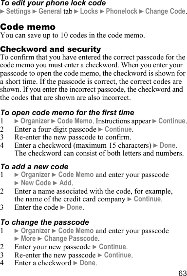 63To edit your phone lock code} Settings } General tab } Locks } Phonelock } Change Code.Code memoYou can save up to 10 codes in the code memo.Checkword and securityTo confirm that you have entered the correct passcode for the code memo you must enter a checkword. When you enter your passcode to open the code memo, the checkword is shown for a short time. If the passcode is correct, the correct codes are shown. If you enter the incorrect passcode, the checkword and the codes that are shown are also incorrect.To open code memo for the first time1} Organizer } Code Memo. Instructions appear } Continue.2 Enter a four-digit passcode } Continue.3 Re-enter the new passcode to confirm.4 Enter a checkword (maximum 15 characters) } Done. The checkword can consist of both letters and numbers.To add a new code1} Organizer } Code Memo and enter your passcode } New Code } Add.2 Enter a name associated with the code, for example, the name of the credit card company } Continue. 3 Enter the code } Done.To change the passcode1} Organizer } Code Memo and enter your passcode } More } Change Passcode.2 Enter your new passcode } Continue.3 Re-enter the new passcode } Continue.4 Enter a checkword } Done.