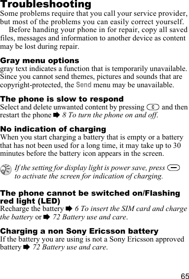 65TroubleshootingSome problems require that you call your service provider, but most of the problems you can easily correct yourself.Before handing your phone in for repair, copy all saved files, messages and information to another device as content may be lost during repair.Gray menu optionsgray text indicates a function that is temporarily unavailable. Since you cannot send themes, pictures and sounds that are copyright-protected, the Send menu may be unavailable.The phone is slow to respondSelect and delete unwanted content by pressing   and then restart the phone % 8 To turn the phone on and off.No indication of chargingWhen you start charging a battery that is empty or a battery that has not been used for a long time, it may take up to 30 minutes before the battery icon appears in the screen.The phone cannot be switched on/Flashing red light (LED)Recharge the battery % 6 To insert the SIM card and charge the battery or % 72 Battery use and care.Charging a non Sony Ericsson batteryIf the battery you are using is not a Sony Ericsson approved battery % 72 Battery use and care.If the setting for display light is power save, press   to activate the screen for indication of charging.