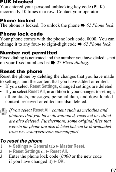 67PUK blockedYou entered your personal unblocking key code (PUK) incorrectly 10 times in a row. Contact your operator.Phone lockedThe phone is locked. To unlock the phone % 62 Phone lock.Phone lock codeYour phone comes with the phone lock code, 0000. You can change it to any four- to eight-digit code % 62 Phone lock.Number not permittedFixed dialing is activated and the number you have dialed is not on your fixed numbers list % 27 Fixed dialing.Reset the phoneReset the phone by deleting the changes that you have made to settings, and the content that you have added or edited. • If you select Reset Settings, changed settings are deleted.• If you select Reset All, in addition to your changes to settings, all contacts, messages, personal data, and downloaded content, received or edited are also deleted.To reset the phone1} Settings } General tab } Master Reset.2} Reset Settings or } Reset All.3 Enter the phone lock code (0000 or the new code if you have changed it) } OK.If you select Reset All, content such as melodies and pictures that you have downloaded, received or edited are also deleted. Furthermore, some original files that were in the phone are also deleted but can be downloaded from www.sonyericsson.com/support.