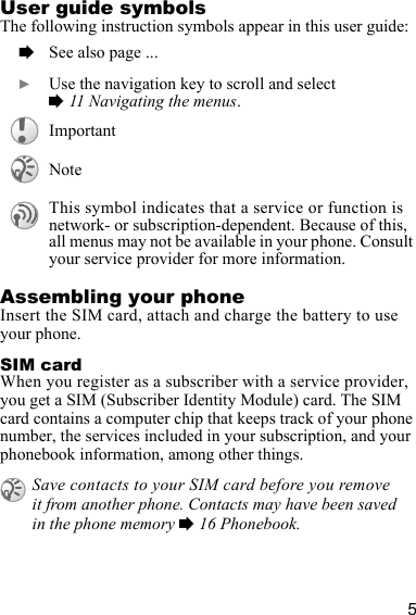 5User guide symbolsThe following instruction symbols appear in this user guide:Assembling your phoneInsert the SIM card, attach and charge the battery to use your phone.SIM cardWhen you register as a subscriber with a service provider, you get a SIM (Subscriber Identity Module) card. The SIM card contains a computer chip that keeps track of your phone number, the services included in your subscription, and your phonebook information, among other things.  % See also page ...  } Use the navigation key to scroll and select % 11 Navigating the menus.ImportantNoteThis symbol indicates that a service or function is network- or subscription-dependent. Because of this,all menus may not be available in your phone. Consult your service provider for more information.Save contacts to your SIM card before you remove it from another phone. Contacts may have been saved in the phone memory % 16 Phonebook.