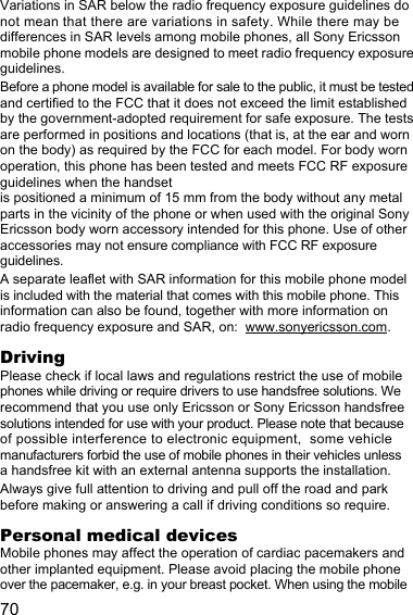 70Variations in SAR below the radio frequency exposure guidelines do not mean that there are variations in safety. While there may be differences in SAR levels among mobile phones, all Sony Ericsson mobile phone models are designed to meet radio frequency exposure guidelines.Before a phone model is available for sale to the public, it must be tested and certified to the FCC that it does not exceed the limit established by the government-adopted requirement for safe exposure. The tests are performed in positions and locations (that is, at the ear and worn on the body) as required by the FCC for each model. For body worn operation, this phone has been tested and meets FCC RF exposure guidelines when the handset is positioned a minimum of 15 mm from the body without any metal parts in the vicinity of the phone or when used with the original Sony Ericsson body worn accessory intended for this phone. Use of other accessories may not ensure compliance with FCC RF exposure guidelines.A separate leaflet with SAR information for this mobile phone model is included with the material that comes with this mobile phone. This information can also be found, together with more information on radio frequency exposure and SAR, on:  www.sonyericsson.com.DrivingPlease check if local laws and regulations restrict the use of mobile phones while driving or require drivers to use handsfree solutions. We recommend that you use only Ericsson or Sony Ericsson handsfree solutions intended for use with your product. Please note that because of possible interference to electronic equipment,  some vehicle manufacturers forbid the use of mobile phones in their vehicles unless a handsfree kit with an external antenna supports the installation.Always give full attention to driving and pull off the road and park before making or answering a call if driving conditions so require.Personal medical devicesMobile phones may affect the operation of cardiac pacemakers and other implanted equipment. Please avoid placing the mobile phone over the pacemaker, e.g. in your breast pocket. When using the mobile 
