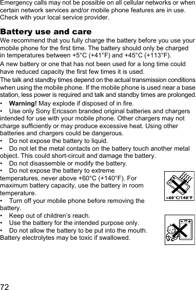72Emergency calls may not be possible on all cellular networks or when certain network services and/or mobile phone features are in use. Check with your local service provider.Battery use and careWe recommend that you fully charge the battery before you use your mobile phone for the first time. The battery should only be charged in temperatures between +5°C (+41°F) and +45°C (+113°F).A new battery or one that has not been used for a long time could have reduced capacity the first few times it is used.The talk and standby times depend on the actual transmission conditions when using the mobile phone. If the mobile phone is used near a base station, less power is required and talk and standby times are prolonged.•Warning! May explode if disposed of in fire.• Use only Sony Ericsson branded original batteries and chargers intended for use with your mobile phone. Other chargers may not charge sufficiently or may produce excessive heat. Using other batteries and chargers could be dangerous.• Do not expose the battery to liquid.• Do not let the metal contacts on the battery touch another metal object. This could short-circuit and damage the battery.• Do not disassemble or modify the battery.• Do not expose the battery to extreme temperatures, never above +60°C (+140°F). For maximum battery capacity, use the battery in room temperature.• Turn off your mobile phone before removing the battery.• Keep out of children’s reach.• Use the battery for the intended purpose only.• Do not allow the battery to be put into the mouth. Battery electrolytes may be toxic if swallowed.