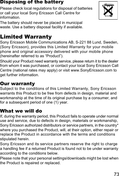 73Disposing of the batteryPlease check local regulations for disposal of batteries or call your local Sony Ericsson Call Centre for information.The battery should never be placed in municipal waste. Use a battery disposal facility if available.Limited WarrantySony Ericsson Mobile Communications AB, S-221 88 Lund, Sweden, (Sony Ericsson), provides this Limited Warranty for your mobile phone and original accessory delivered with your mobile phone (hereinafter referred to as “Product”).Should your Product need warranty service, please return it to the dealer from whom it was purchased, or contact your local Sony Ericsson Call Centre (national rates may apply) or visit www.SonyEricsson.com to get further information. Our warrantySubject to the conditions of this Limited Warranty, Sony Ericsson warrants this Product to be free from defects in design, material and workmanship at the time of its original purchase by a consumer, and for a subsequent period of one (1) year.What we will doIf, during the warranty period, this Product fails to operate under normal use and service, due to defects in design, materials or workmanship, Sony Ericsson authorized distributors or service partners, in the country* where you purchased the Product, will, at their option, either repair or replace the Product in accordance with the terms and conditions stipulated herein.Sony Ericsson and its service partners reserve the right to charge a handling fee if a returned Product is found not to be under warranty according to the conditions below.Please note that your personal settings/downloads might be lost when the Product is repaired or replaced.