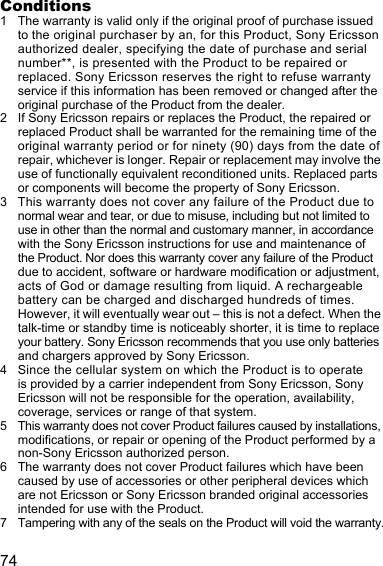 74Conditions1 The warranty is valid only if the original proof of purchase issued to the original purchaser by an, for this Product, Sony Ericsson authorized dealer, specifying the date of purchase and serial number**, is presented with the Product to be repaired or replaced. Sony Ericsson reserves the right to refuse warranty service if this information has been removed or changed after the original purchase of the Product from the dealer. 2 If Sony Ericsson repairs or replaces the Product, the repaired or replaced Product shall be warranted for the remaining time of the original warranty period or for ninety (90) days from the date of repair, whichever is longer. Repair or replacement may involve the use of functionally equivalent reconditioned units. Replaced parts or components will become the property of Sony Ericsson.3 This warranty does not cover any failure of the Product due to normal wear and tear, or due to misuse, including but not limited to use in other than the normal and customary manner, in accordance with the Sony Ericsson instructions for use and maintenance of the Product. Nor does this warranty cover any failure of the Product due to accident, software or hardware modification or adjustment, acts of God or damage resulting from liquid. A rechargeable battery can be charged and discharged hundreds of times. However, it will eventually wear out – this is not a defect. When the talk-time or standby time is noticeably shorter, it is time to replace your battery. Sony Ericsson recommends that you use only batteries and chargers approved by Sony Ericsson.4 Since the cellular system on which the Product is to operate is provided by a carrier independent from Sony Ericsson, Sony Ericsson will not be responsible for the operation, availability, coverage, services or range of that system.5 This warranty does not cover Product failures caused by installations, modifications, or repair or opening of the Product performed by a non-Sony Ericsson authorized person.6 The warranty does not cover Product failures which have been caused by use of accessories or other peripheral devices which are not Ericsson or Sony Ericsson branded original accessories intended for use with the Product.7 Tampering with any of the seals on the Product will void the warranty.