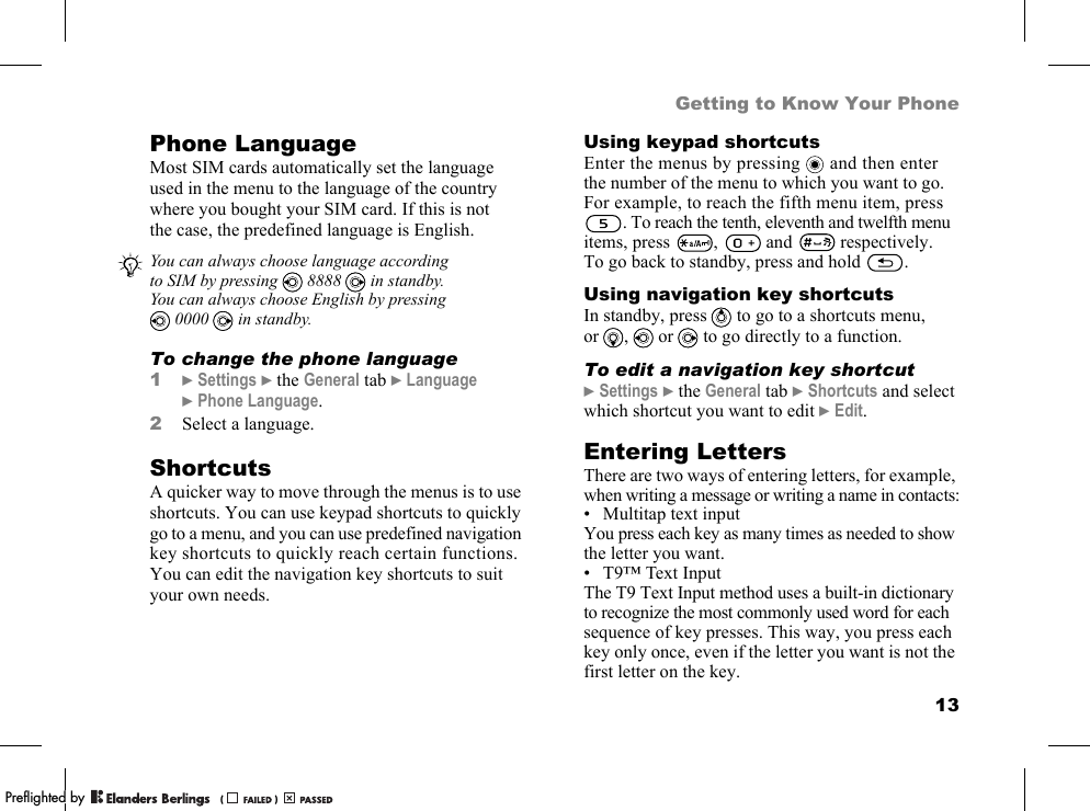 13Getting to Know Your PhonePhone LanguageMost SIM cards automatically set the language used in the menu to the language of the country where you bought your SIM card. If this is not the case, the predefined language is English.To change the phone language1}Settings }the General tab }Language }Phone Language.2Select a language.ShortcutsA quicker way to move through the menus is to use shortcuts. You can use keypad shortcuts to quickly go to a menu, and you can use predefined navigation key shortcuts to quickly reach certain functions. You can edit the navigation key shortcuts to suit your own needs.Using keypad shortcutsEnter the menus by pressing   and then enter the number of the menu to which you want to go. For example, to reach the fifth menu item, press . To reach the tenth, eleventh and twelfth menu items, press ,  and  respectively. To go back to standby, press and hold  .Using navigation key shortcutsIn standby, press   to go to a shortcuts menu, or ,  or   to go directly to a function.To edit a navigation key shortcut}Settings }the General tab }Shortcuts and select which shortcut you want to edit }Edit.Entering LettersThere are two ways of entering letters, for example, when writing a message or writing a name in contacts:• Multitap text inputYou press each key as many times as needed to show the letter you want.• T9™ Text InputThe T9 Text Input method uses a built-in dictionary to recognize the most commonly used word for each sequence of key presses. This way, you press each key only once, even if the letter you want is not the first letter on the key.You can always choose language according to SIM by pressing   8888   in standby.You can always choose English by pressing 0000  in standby.PPreflighted byreflighted byPreflighted by (                  )(                  )(                  )