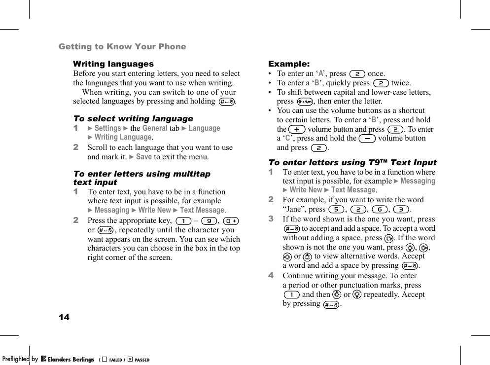 14Getting to Know Your PhoneWriting languagesBefore you start entering letters, you need to select the languages that you want to use when writing.When writing, you can switch to one of your selected languages by pressing and holding  .To select writing language1}Settings }the General tab }Language }Writing Language.2Scroll to each language that you want to use and mark it. }Save to exit the menu.To enter letters using multitap text input1To enter text, you have to be in a function where text input is possible, for example }Messaging }Write New }Text Message.2Press the appropriate key,   –  ,   or  , repeatedly until the character you want appears on the screen. You can see which characters you can choose in the box in the top right corner of the screen.Example:• To enter an ‘A’, press   once.• To enter a ‘B’, quickly press   twice.• To shift between capital and lower-case letters, press  , then enter the letter.• You can use the volume buttons as a shortcut to certain letters. To enter a ‘B’, press and hold the  volume button and press  . To enter a ‘C’, press and hold the   volume button and press  .To enter letters using T9™ Text Input1To enter text, you have to be in a function where text input is possible, for example }Messaging }Write New }Text Message.2For example, if you want to write the word “Jane”, press , , , .3If the word shown is the one you want, press  to accept and add a space. To accept a word without adding a space, press  . If the word shown is not the one you want, press  , ,  or   to view alternative words. Accept a word and add a space by pressing  .4Continue writing your message. To enter a period or other punctuation marks, press  and then   or   repeatedly. Accept by pressing .PPreflighted byreflighted byPreflighted by (                  )(                  )(                  )