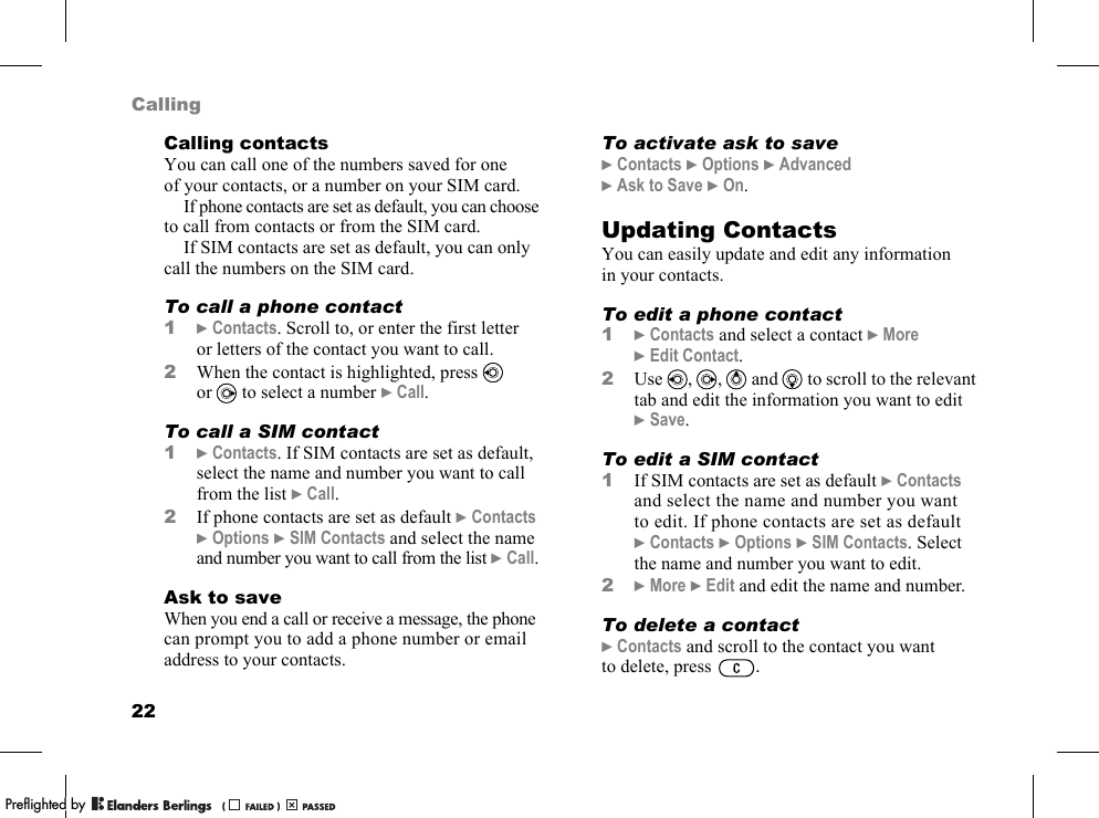 22CallingCalling contactsYou can call one of the numbers saved for one of your contacts, or a number on your SIM card.If phone contacts are set as default, you can choose to call from contacts or from the SIM card.If SIM contacts are set as default, you can only call the numbers on the SIM card.To call a phone contact1}Contacts. Scroll to, or enter the first letter or letters of the contact you want to call.2When the contact is highlighted, press   or  to select a number }Call.To call a SIM contact1}Contacts. If SIM contacts are set as default, select the name and number you want to call from the list }Call.2If phone contacts are set as default }Contacts }Options }SIM Contacts and select the name and number you want to call from the list }Call.Ask to saveWhen you end a call or receive a message, the phone can prompt you to add a phone number or email address to your contacts.To activate ask to save}Contacts }Options }Advanced }Ask to Save }On.Updating ContactsYou can easily update and edit any information in your contacts.To edit a phone contact1}Contacts and select a contact }More }Edit Contact.2Use  ,  ,   and   to scroll to the relevant tab and edit the information you want to edit }Save.To edit a SIM contact1If SIM contacts are set as default }Contacts and select the name and number you want to edit. If phone contacts are set as default }Contacts }Options }SIM Contacts. Select the name and number you want to edit.2}More }Edit and edit the name and number.To delete a contact}Contacts and scroll to the contact you want to delete, press  .PPreflighted byreflighted byPreflighted by (                  )(                  )(                  )