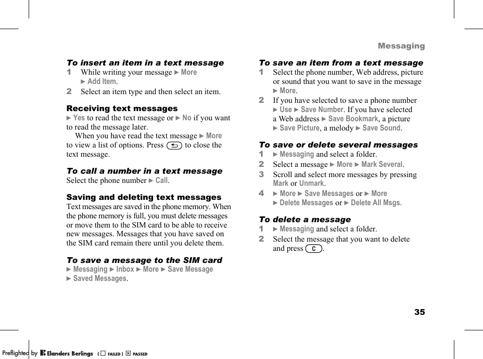 35MessagingTo insert an item in a text message1While writing your message }More }Add Item.2Select an item type and then select an item.Receiving text messages}Yes to read the text message or }No if you want to read the message later.When you have read the text message }More to view a list of options. Press   to close the text message.To call a number in a text messageSelect the phone number }Call.Saving and deleting text messagesText messages are saved in the phone memory. When the phone memory is full, you must delete messages or move them to the SIM card to be able to receive new messages. Messages that you have saved on the SIM card remain there until you delete them.To save a message to the SIM card}Messaging }Inbox }More }Save Message }Saved Messages.To save an item from a text message1Select the phone number, Web address, picture or sound that you want to save in the message }More.2If you have selected to save a phone number }Use }Save Number. If you have selected a Web address }Save Bookmark, a picture }Save Picture, a melody }Save Sound.To save or delete several messages1}Messaging and select a folder.2Select a message }More }Mark Several.3Scroll and select more messages by pressing Mark or Unmark.4}More }Save Messages or }More }Delete Messages or }Delete All Msgs.To delete a message1}Messaging and select a folder.2Select the message that you want to delete and press .PPreflighted byreflighted byPreflighted by (                  )(                  )(                  )