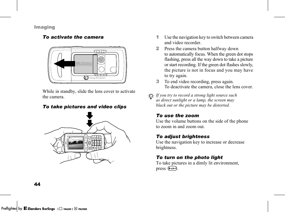 44ImagingTo activate the cameraWhile in standby, slide the lens cover to activate the camera.To take pictures and video clips1Use the navigation key to switch between camera and video recorder.2Press the camera button halfway down to automatically focus. When the green dot stops flashing, press all the way down to take a picture or start recording. If the green dot flashes slowly, the picture is not in focus and you may have to try again.3To end video recording, press again. To deactivate the camera, close the lens cover.To use the zoomUse the volume buttons on the side of the phone to zoom in and zoom out.To adjust brightnessUse the navigation key to increase or decrease brightness.To turn on the photo lightTo take pictures in a dimly lit environment, press .If you try to record a strong light source such as direct sunlight or a lamp, the screen may black out or the picture may be distorted.PPreflighted byreflighted byPreflighted by (                  )(                  )(                  )